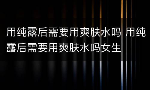 用纯露后需要用爽肤水吗 用纯露后需要用爽肤水吗女生