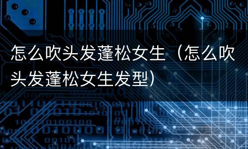 怎么吹头发蓬松女生（怎么吹头发蓬松女生发型）