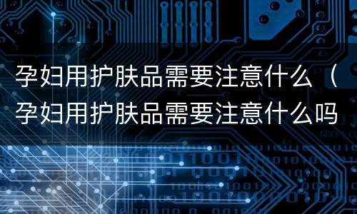 孕妇用护肤品需要注意什么（孕妇用护肤品需要注意什么吗）