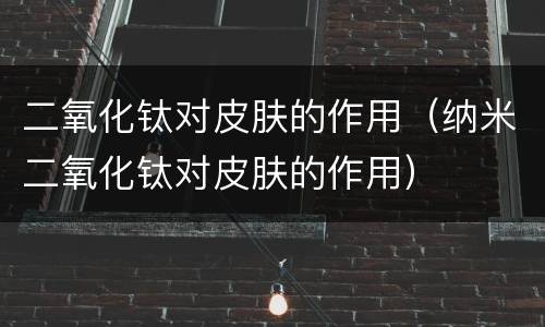 二氧化钛对皮肤的作用（纳米二氧化钛对皮肤的作用）