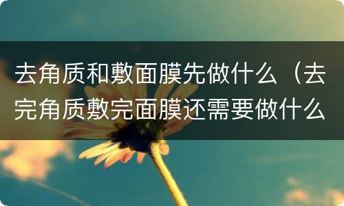 去角质和敷面膜先做什么（去完角质敷完面膜还需要做什么）