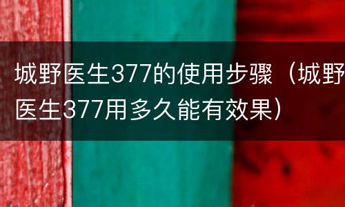 城野医生377的使用步骤（城野医生377用多久能有效果）
