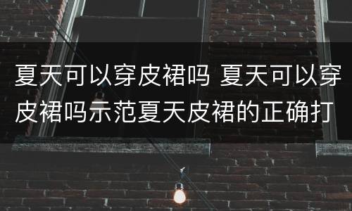 夏天可以穿皮裙吗 夏天可以穿皮裙吗示范夏天皮裙的正确打开方式