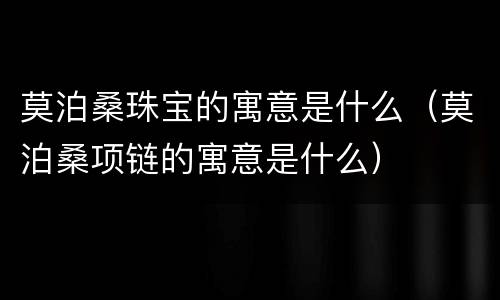 莫泊桑珠宝的寓意是什么（莫泊桑项链的寓意是什么）