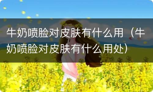 牛奶喷脸对皮肤有什么用（牛奶喷脸对皮肤有什么用处）