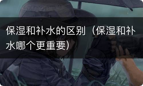 保湿和补水的区别（保湿和补水哪个更重要）