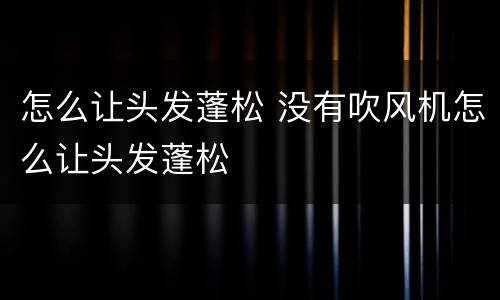 怎么让头发蓬松 没有吹风机怎么让头发蓬松