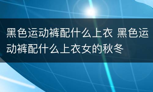 黑色运动裤配什么上衣 黑色运动裤配什么上衣女的秋冬