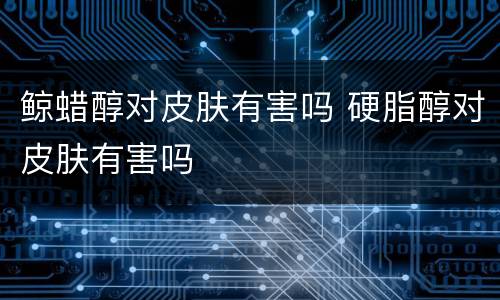 鲸蜡醇对皮肤有害吗 硬脂醇对皮肤有害吗