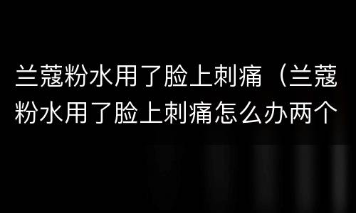 兰蔻粉水用了脸上刺痛（兰蔻粉水用了脸上刺痛怎么办两个星期都没好）