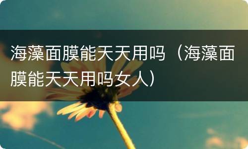 海藻面膜能天天用吗（海藻面膜能天天用吗女人）