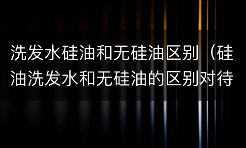 洗发水硅油和无硅油区别（硅油洗发水和无硅油的区别对待）