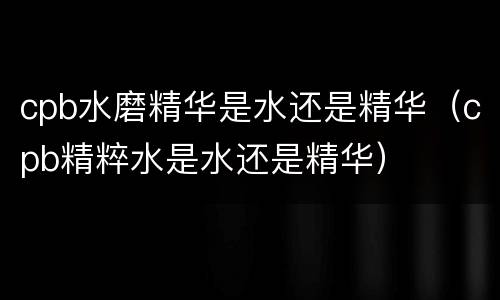 cpb水磨精华是水还是精华（cpb精粹水是水还是精华）