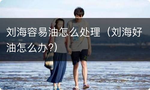 刘海容易油怎么处理（刘海好油怎么办?）