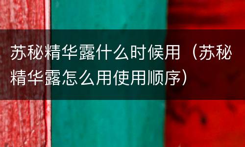 苏秘精华露什么时候用（苏秘精华露怎么用使用顺序）
