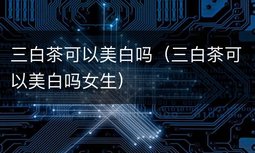 三白茶可以美白吗（三白茶可以美白吗女生）