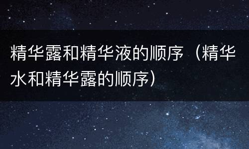 精华露和精华液的顺序（精华水和精华露的顺序）