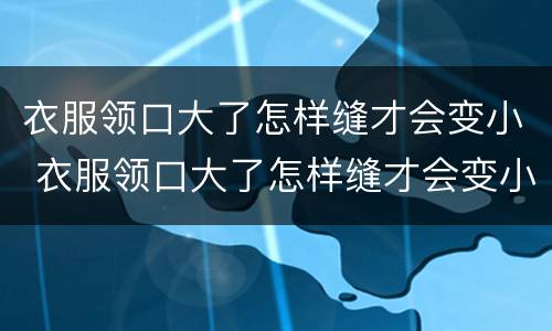 衣服领口大了怎样缝才会变小 衣服领口大了怎样缝才会变小不显示