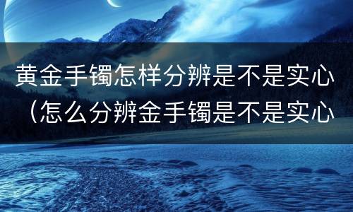 黄金手镯怎样分辨是不是实心（怎么分辨金手镯是不是实心）
