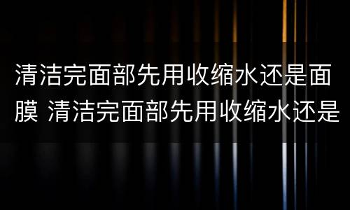 清洁完面部先用收缩水还是面膜 清洁完面部先用收缩水还是面膜好