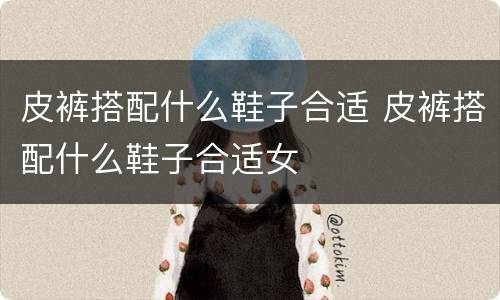 皮裤搭配什么鞋子合适 皮裤搭配什么鞋子合适女