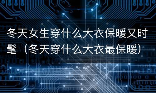 冬天女生穿什么大衣保暖又时髦（冬天穿什么大衣最保暖）