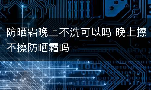 防晒霜晚上不洗可以吗 晚上擦不擦防晒霜吗