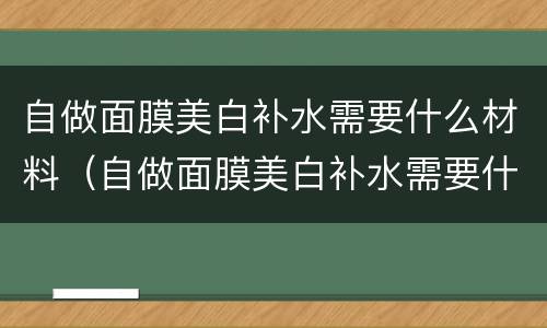 自做面膜美白补水需要什么材料（自做面膜美白补水需要什么材料呢）