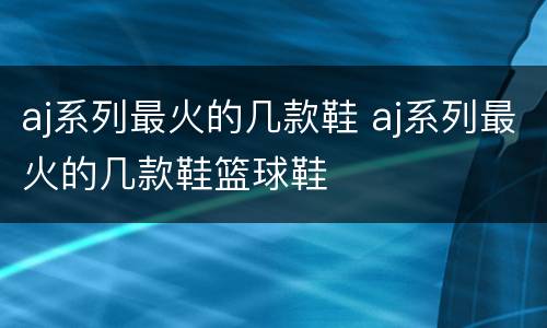 aj系列最火的几款鞋 aj系列最火的几款鞋篮球鞋