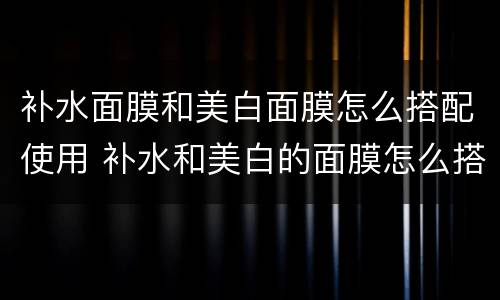 补水面膜和美白面膜怎么搭配使用 补水和美白的面膜怎么搭配使用