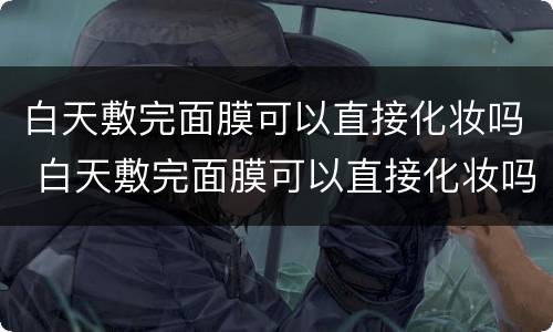 白天敷完面膜可以直接化妆吗 白天敷完面膜可以直接化妆吗女