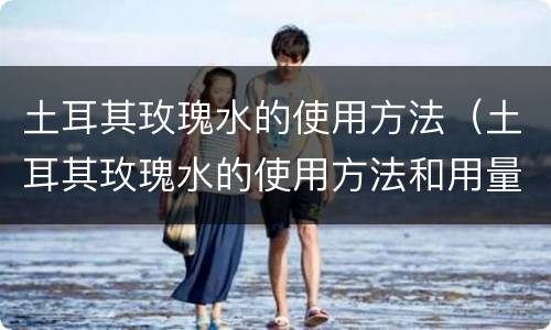 土耳其玫瑰水的使用方法（土耳其玫瑰水的使用方法和用量）