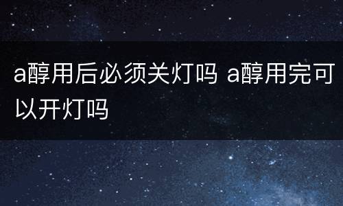 a醇用后必须关灯吗 a醇用完可以开灯吗
