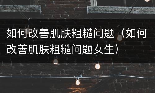如何改善肌肤粗糙问题（如何改善肌肤粗糙问题女生）