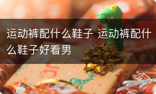 运动裤配什么鞋子 运动裤配什么鞋子好看男