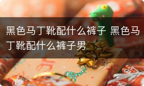 黑色马丁靴配什么裤子 黑色马丁靴配什么裤子男