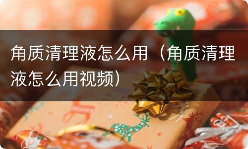 角质清理液怎么用（角质清理液怎么用视频）