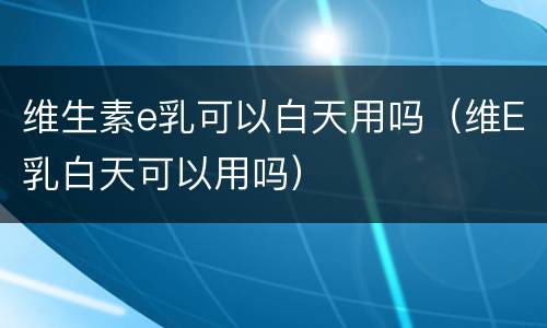维生素e乳可以白天用吗（维E乳白天可以用吗）