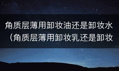 角质层薄用卸妆油还是卸妆水（角质层薄用卸妆乳还是卸妆油）