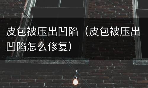 皮包被压出凹陷（皮包被压出凹陷怎么修复）