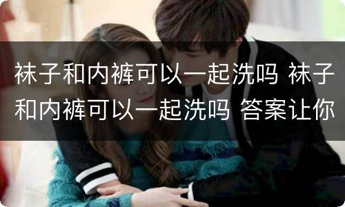 袜子和内裤可以一起洗吗 袜子和内裤可以一起洗吗 答案让你崩溃