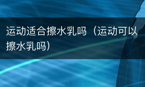 运动适合擦水乳吗（运动可以擦水乳吗）