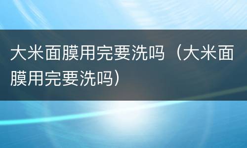 大米面膜用完要洗吗（大米面膜用完要洗吗）