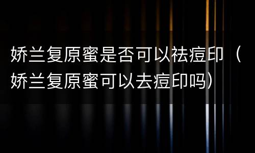 娇兰复原蜜是否可以祛痘印（娇兰复原蜜可以去痘印吗）