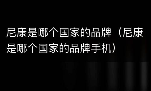 尼康是哪个国家的品牌（尼康是哪个国家的品牌手机）