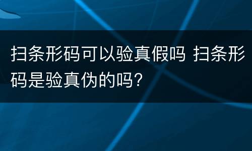 扫条形码可以验真假吗 扫条形码是验真伪的吗?