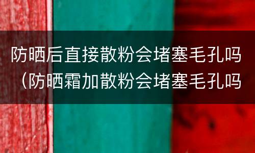 防晒后直接散粉会堵塞毛孔吗（防晒霜加散粉会堵塞毛孔吗）