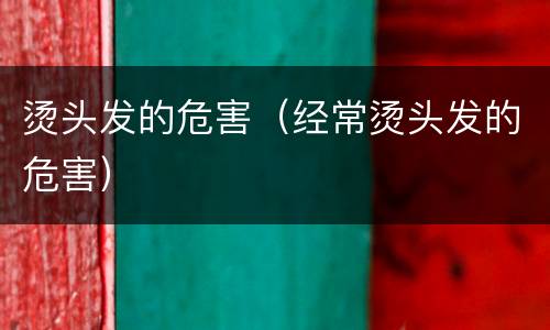 烫头发的危害（经常烫头发的危害）