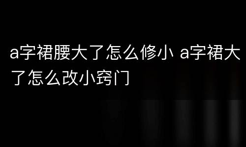a字裙腰大了怎么修小 a字裙大了怎么改小窍门