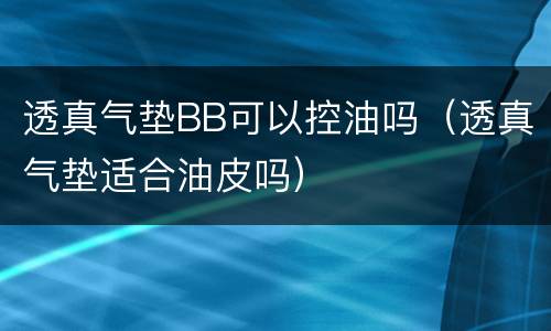 透真气垫BB可以控油吗（透真气垫适合油皮吗）